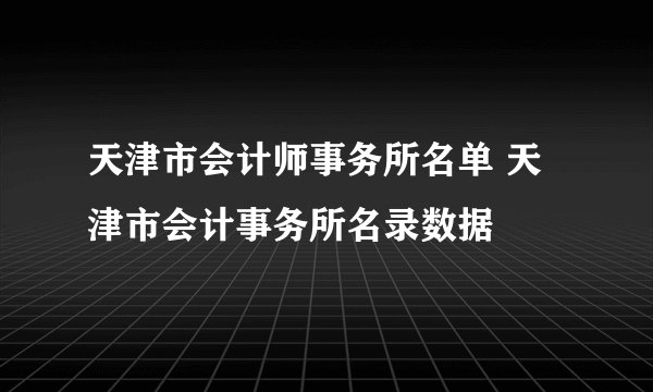 天津市会计师事务所名单 天津市会计事务所名录数据