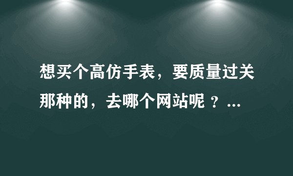 想买个高仿手表，要质量过关那种的，去哪个网站呢 ？嬴政表业我打不开了，众大侠给个类似的吧，跪求！