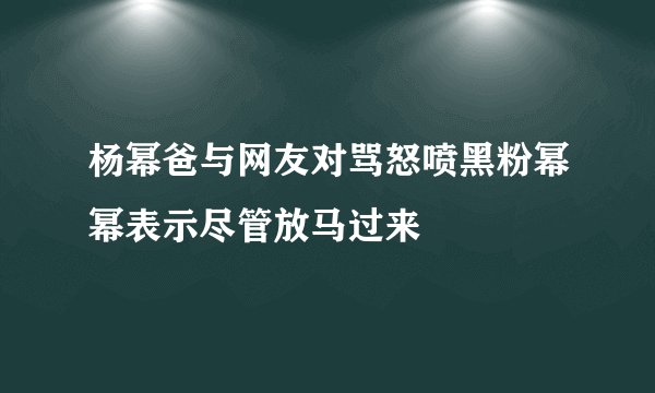 杨幂爸与网友对骂怒喷黑粉幂幂表示尽管放马过来