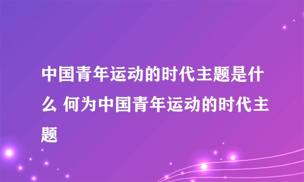 中国青年运动的时代主题是什么 何为中国青年运动的时代主题