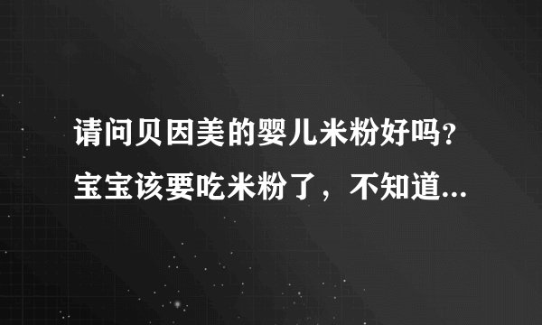 请问贝因美的婴儿米粉好吗？宝宝该要吃米粉了，不知道挑哪个牌...