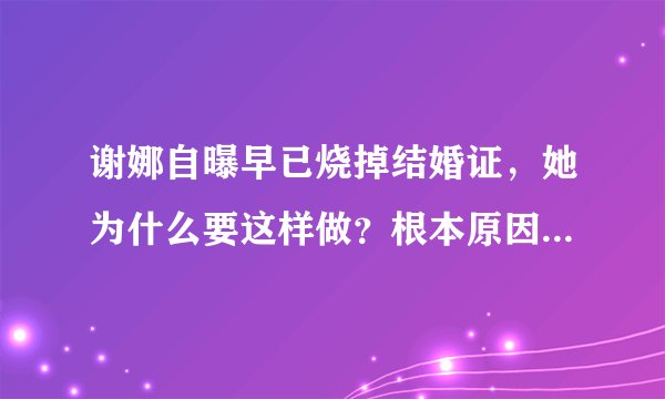 谢娜自曝早已烧掉结婚证,她为什么要这样做?根本原因其实就一个