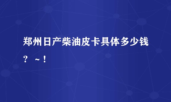 郑州日产柴油皮卡具体多少钱？～！