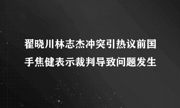 翟晓川林志杰冲突引热议前国手焦健表示裁判导致问题发生