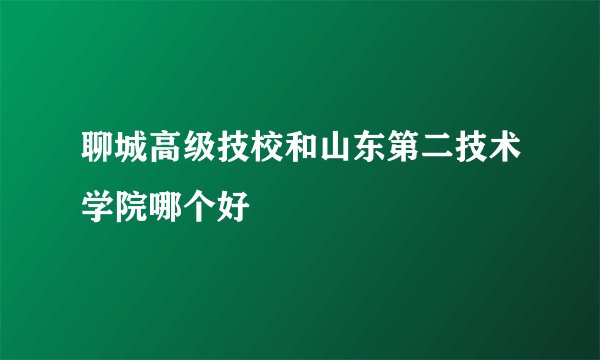聊城高级技校和山东第二技术学院哪个好
