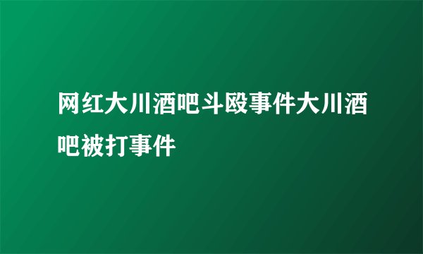 网红大川酒吧斗殴事件大川酒吧被打事件