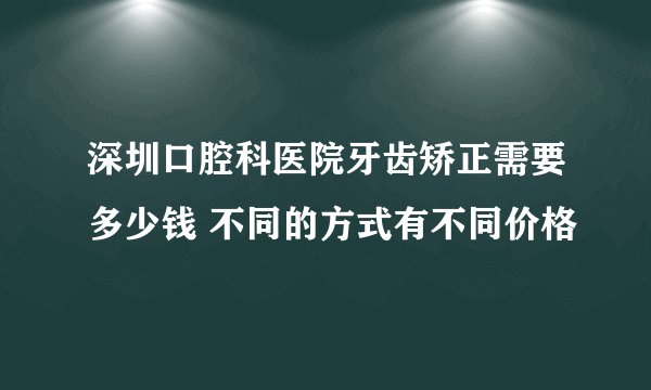 深圳口腔科医院牙齿矫正需要多少钱 不同的方式有不同价格