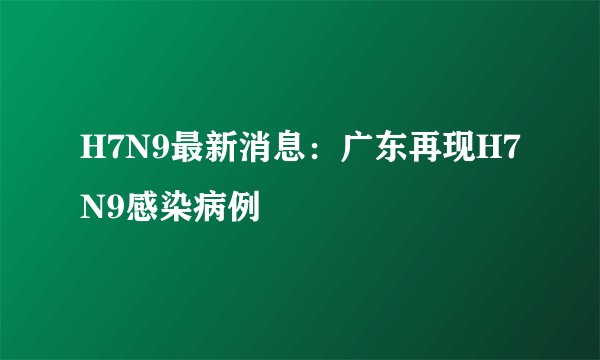 H7N9最新消息：广东再现H7N9感染病例