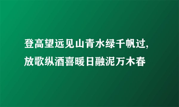 登高望远见山青水绿千帆过,放歌纵酒喜暖日融泥万木春