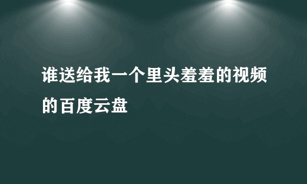 谁送给我一个里头羞羞的视频的百度云盘