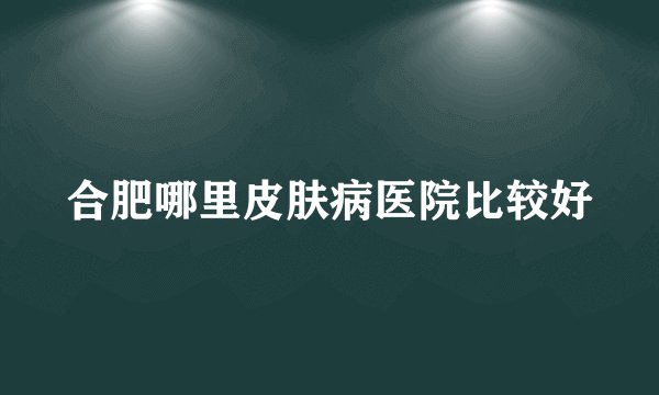 合肥哪里皮肤病医院比较好