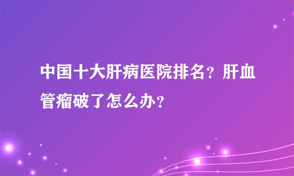 中国十大肝病医院排名？肝血管瘤破了怎么办？