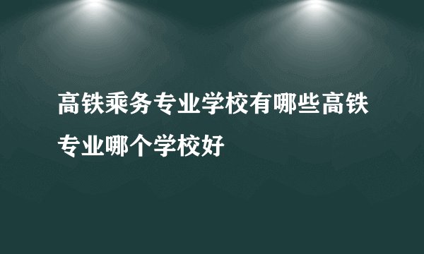高铁乘务专业学校有哪些高铁专业哪个学校好