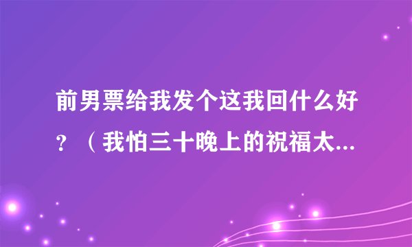 前男票给我发个这我回什么好？（我怕三十晚上的祝福太多，你会看不到我的问候，我怕初一的鞭炮太吵，你会