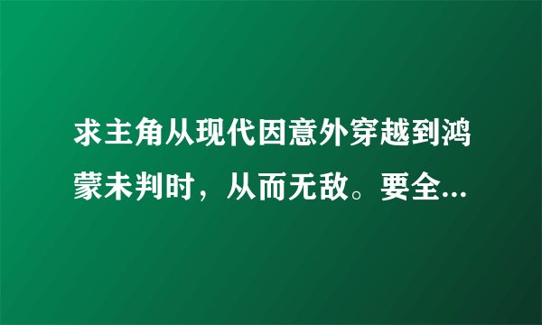 求主角从现代因意外穿越到鸿蒙未判时，从而无敌。要全本或将要完的？