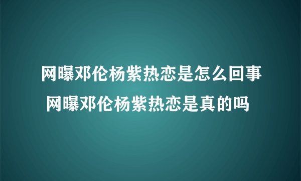 网曝邓伦杨紫热恋是怎么回事 网曝邓伦杨紫热恋是真的吗