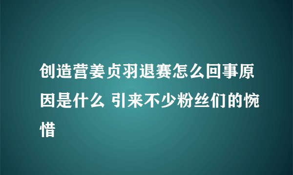 创造营姜贞羽退赛怎么回事原因是什么 引来不少粉丝们的惋惜