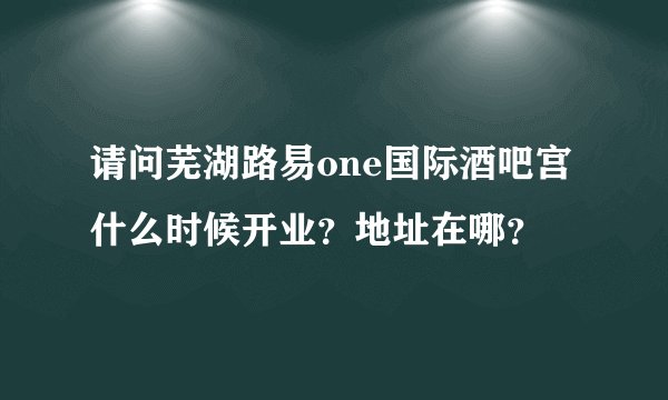 请问芜湖路易one国际酒吧宫什么时候开业？地址在哪？