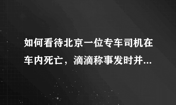 如何看待北京一位专车司机在车内死亡，滴滴称事发时并未接单这件事？