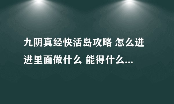 九阴真经快活岛攻略 怎么进 进里面做什么 能得什么东西 越清楚越好