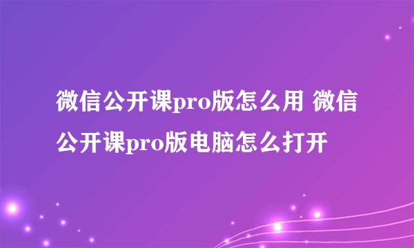 微信公开课pro版怎么用 微信公开课pro版电脑怎么打开