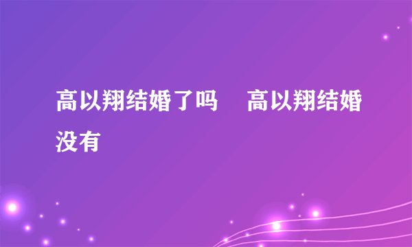 高以翔结婚了吗    高以翔结婚没有