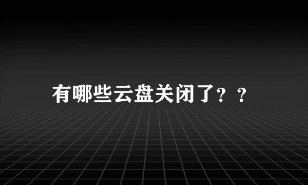 有哪些云盘关闭了？？