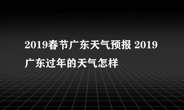 2019春节广东天气预报 2019广东过年的天气怎样