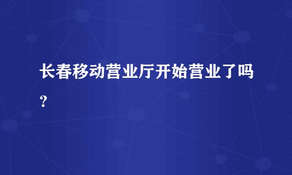 长春移动营业厅开始营业了吗？
