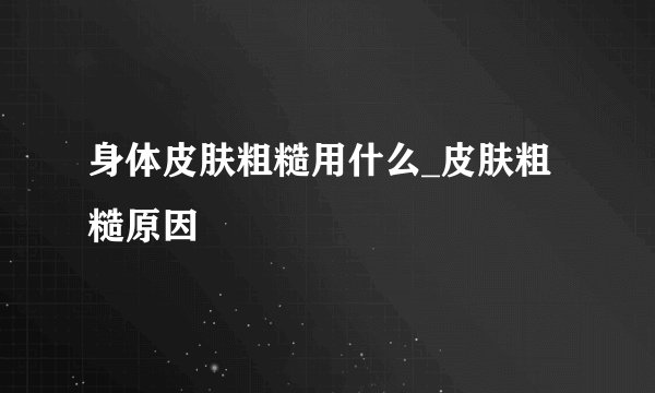 身体皮肤粗糙用什么_皮肤粗糙原因