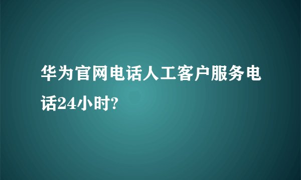 华为官网电话人工客户服务电话24小时?