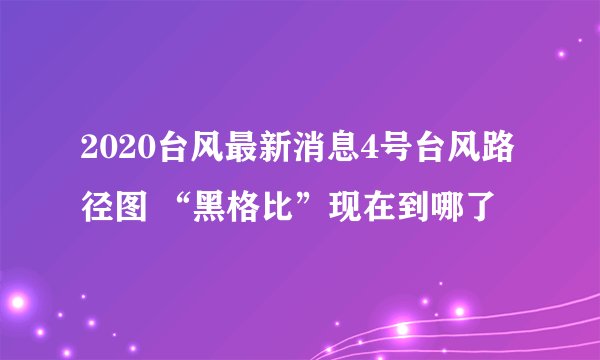 2020台风最新消息4号台风路径图 “黑格比”现在到哪了