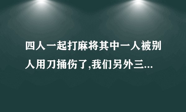 四人一起打麻将其中一人被别人用刀捅伤了,我们另外三人有责任吗？