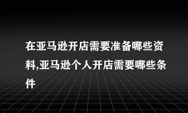 在亚马逊开店需要准备哪些资料,亚马逊个人开店需要哪些条件
