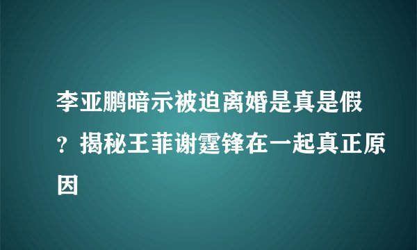 李亚鹏暗示被迫离婚是真是假？揭秘王菲谢霆锋在一起真正原因