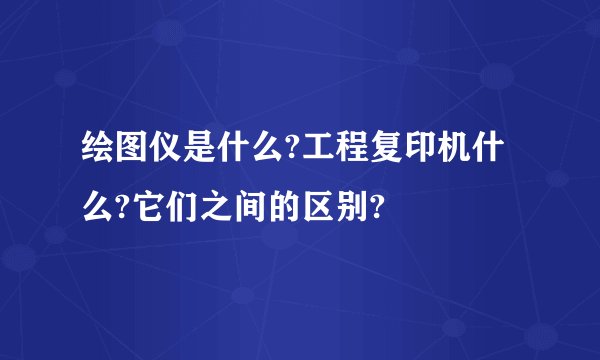 绘图仪是什么?工程复印机什么?它们之间的区别?