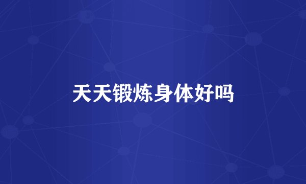 天天锻炼身体好吗