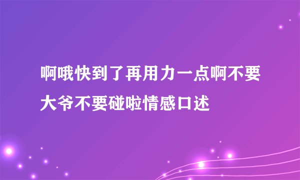 啊哦快到了再用力一点啊不要大爷不要碰啦情感口述