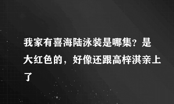 我家有喜海陆泳装是哪集？是大红色的，好像还跟高梓淇亲上了