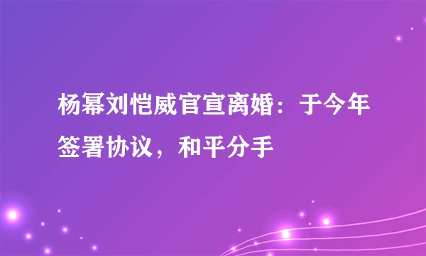 杨幂刘恺威官宣离婚：于今年签署协议，和平分手