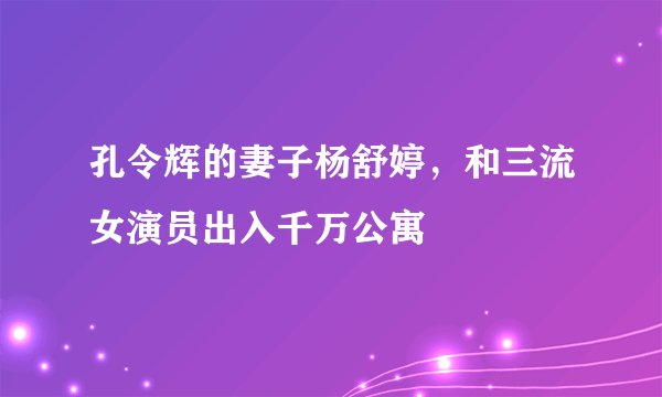 孔令辉的妻子杨舒婷,和三流女演员出入千万公寓