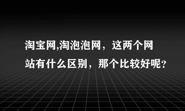 淘宝网,淘泡泡网，这两个网站有什么区别，那个比较好呢？