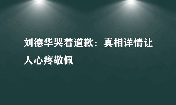 刘德华哭着道歉:真相详情让人心疼敬佩