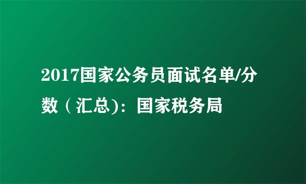 2017国家公务员面试名单/分数（汇总)：国家税务局