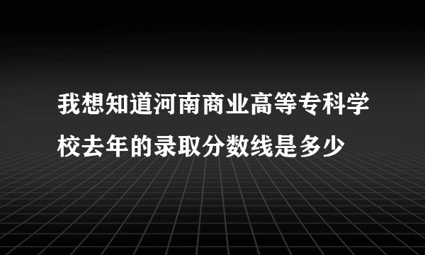 我想知道河南商业高等专科学校去年的录取分数线是多少