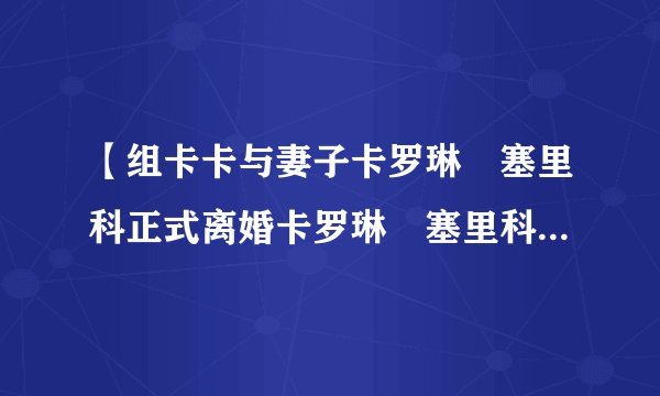 【组卡卡与妻子卡罗琳・塞里科正式离婚卡罗琳・塞里科美艳眼妆回顾
