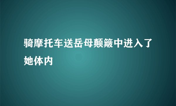 骑摩托车送岳母颠簸中进入了她体内