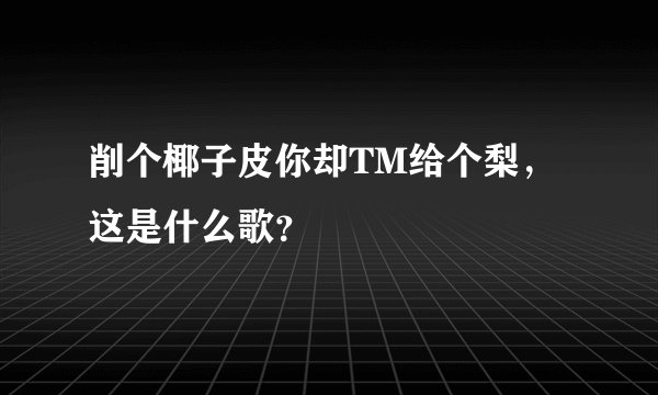 削个椰子皮你却TM给个梨，这是什么歌？