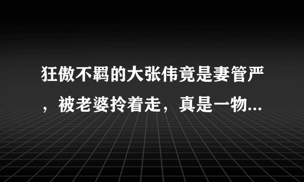 狂傲不羁的大张伟竟是妻管严,被老婆拎着走,真是一物降一物啊