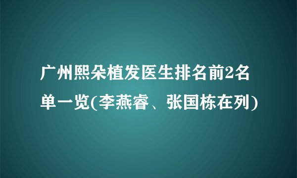 广州熙朵植发医生排名前2名单一览(李燕睿、张国栋在列)